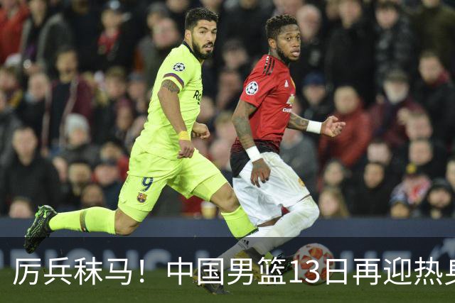 厉兵秣马！中国男篮13日再迎热身赛，冲刺世预赛第四窗口期比赛