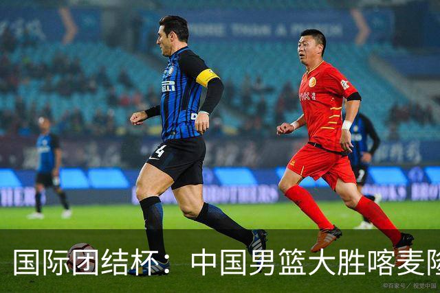 国际团结杯：中国男篮大胜喀麦隆队