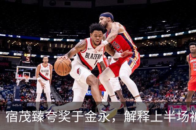 宿茂臻夸奖于金永，解释上半场被动原因，回应球队引援调整