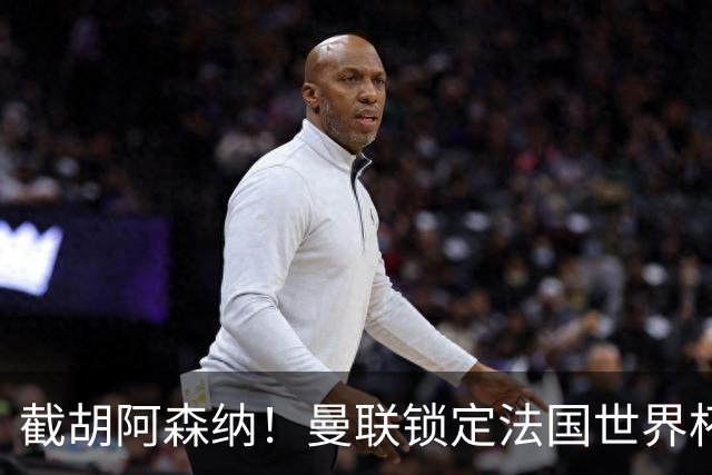 截胡阿森纳！曼联锁定法国世界杯猛将，6000 万抢下枪手头号目标