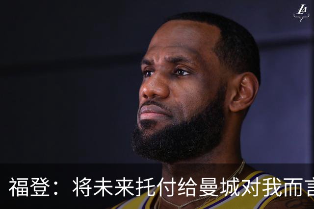 福登：将未来托付给曼城对我而言意味着一切，我保证会倾尽所有