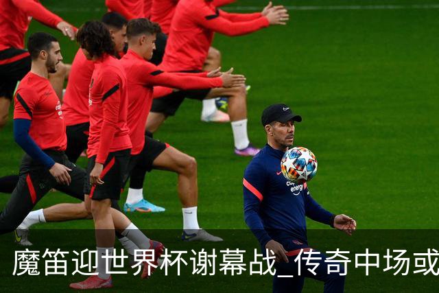 魔笛迎世界杯"谢幕战" 传奇中场或荣膺全场最佳